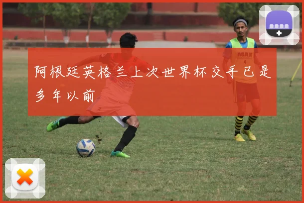 阿根廷英格兰上次世界杯交手已是多年以前
